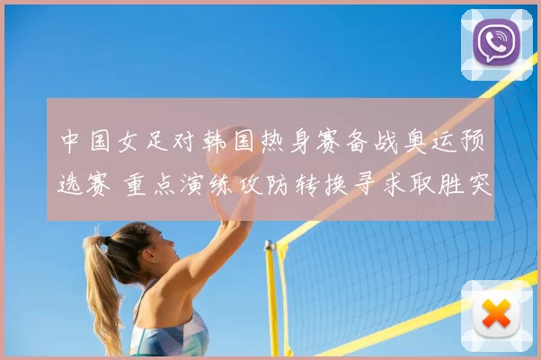 中国女足对韩国热身赛备战奥运预选赛 重点演练攻防转换寻求取胜突破