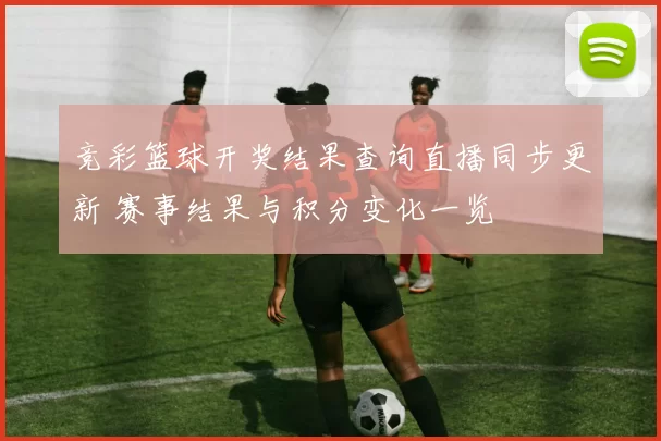 竞彩篮球开奖结果查询直播同步更新 赛事结果与积分变化一览