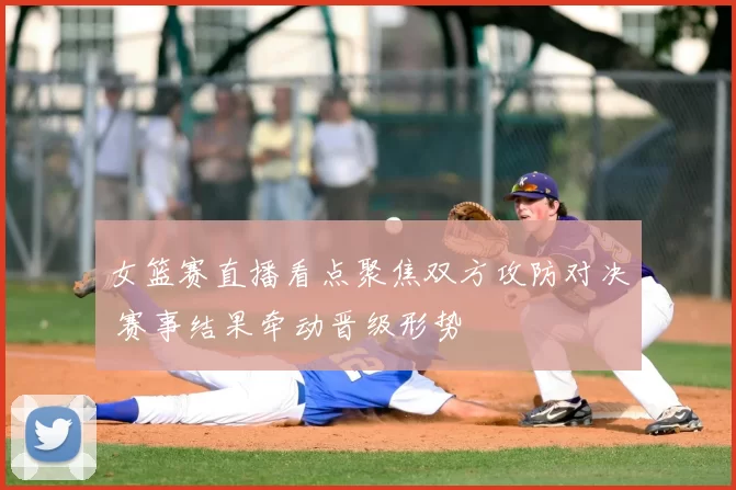 女篮赛直播看点聚焦双方攻防对决 赛事结果牵动晋级形势
