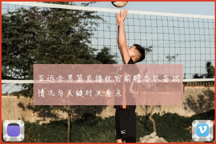 亚远会男篮直播收官前瞻各队备战情况与关键对决看点