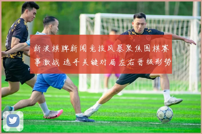 新浪棋牌新闻竞技风暴聚焦围棋赛事激战 选手关键对局左右晋级形势