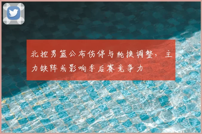 北控男篮公布伤停与轮换调整,主力缺阵或影响季后赛竞争力