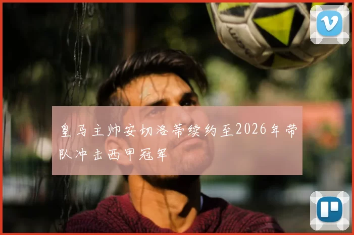 皇马主帅安切洛蒂续约至2026年带队冲击西甲冠军