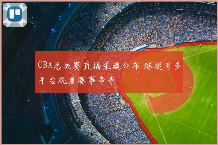 CBA总决赛直播渠道公布 球迷可多平台观看赛事争夺