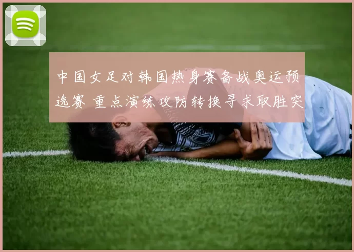 中国女足对韩国热身赛备战奥运预选赛 重点演练攻防转换寻求取胜突破