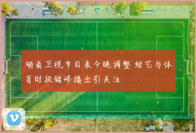 湖南卫视节目表今晚调整 综艺与体育时段错峰播出引关注
