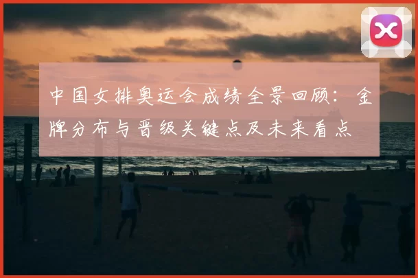 中国女排奥运会成绩全景回顾：金牌分布与晋级关键点及未来看点