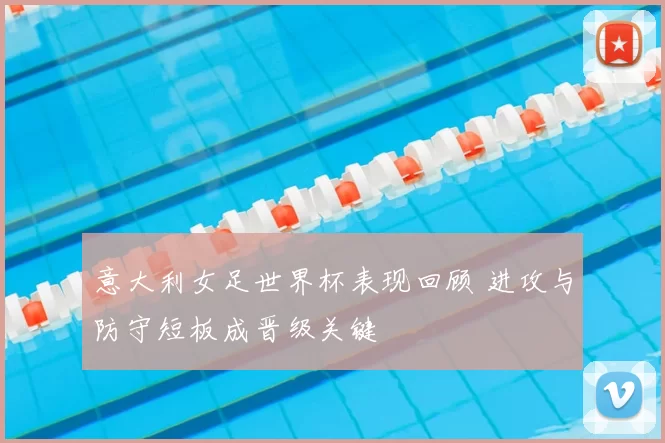 意大利女足世界杯表现回顾 进攻与防守短板成晋级关键
