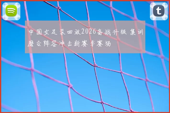 中国女足录回放2026备战升级 集训磨合阵容冲击新赛季赛场