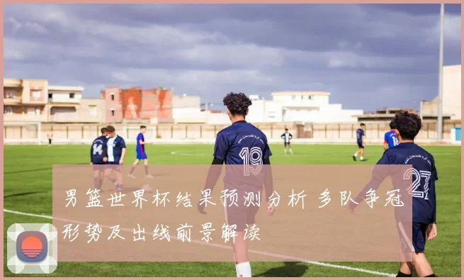 男篮世界杯结果预测分析 多队争冠形势及出线前景解读