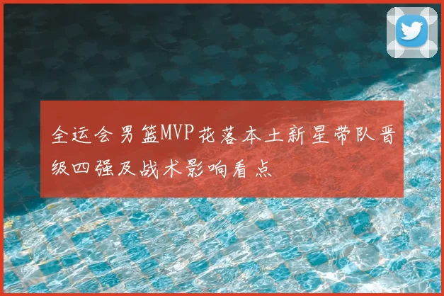 全运会男篮MVP花落本土新星带队晋级四强及战术影响看点