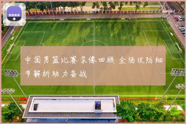 中国男篮比赛录像回顾 全场攻防细节解析助力备战