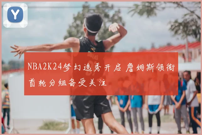 NBA2K24梦幻选秀开启 詹姆斯领衔首轮分组备受关注
