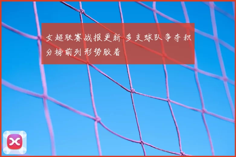 女超联赛战报更新 多支球队争夺积分榜前列形势胶着