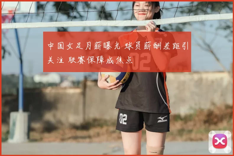 中国女足月薪曝光 球员薪酬差距引关注 联赛保障成焦点