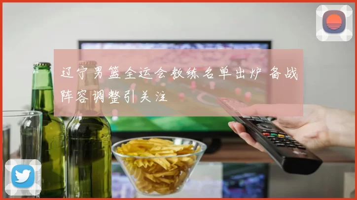 辽宁男篮全运会教练名单出炉 备战阵容调整引关注