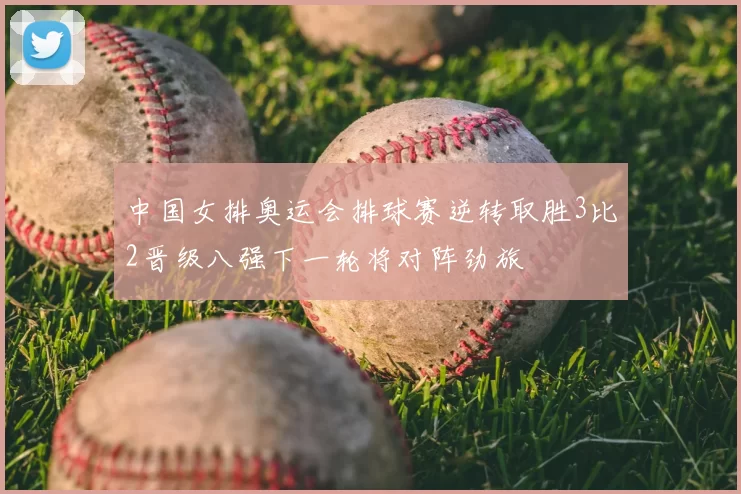 中国女排奥运会排球赛逆转取胜3比2晋级八强下一轮将对阵劲旅