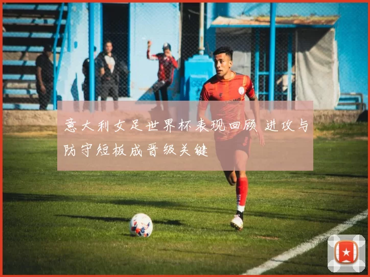 意大利女足世界杯表现回顾 进攻与防守短板成晋级关键