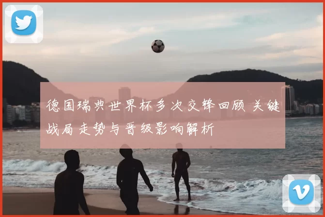 德国瑞典世界杯多次交锋回顾 关键战局走势与晋级影响解析
