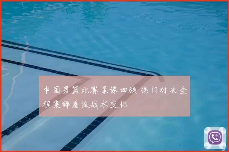 中国男篮比赛录像回顾 热门对决全程集锦看技战术变化