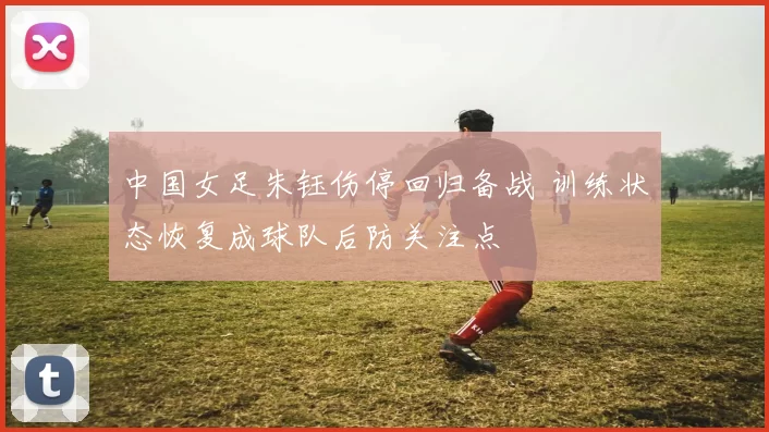 中国女足朱钰伤停回归备战 训练状态恢复成球队后防关注点
