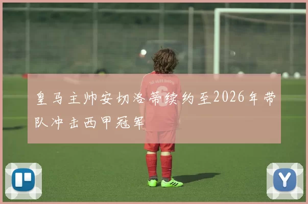 皇马主帅安切洛蒂续约至2026年带队冲击西甲冠军