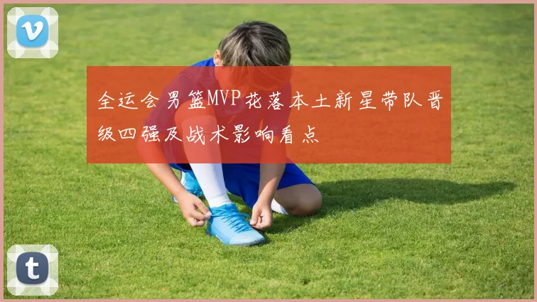 全运会男篮MVP花落本土新星带队晋级四强及战术影响看点