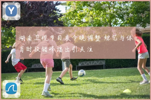 湖南卫视节目表今晚调整 综艺与体育时段错峰播出引关注