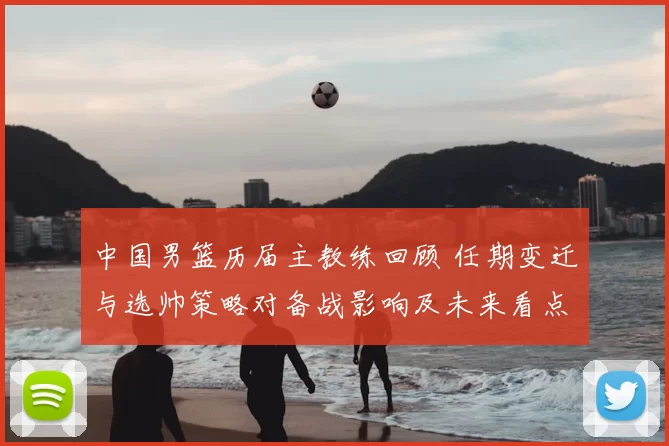 中国男篮历届主教练回顾 任期变迁与选帅策略对备战影响及未来看点