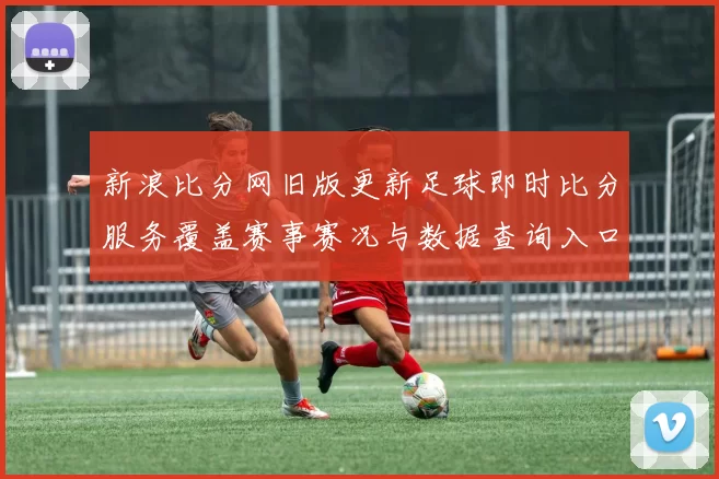 新浪比分网旧版更新足球即时比分服务覆盖赛事赛况与数据查询入口