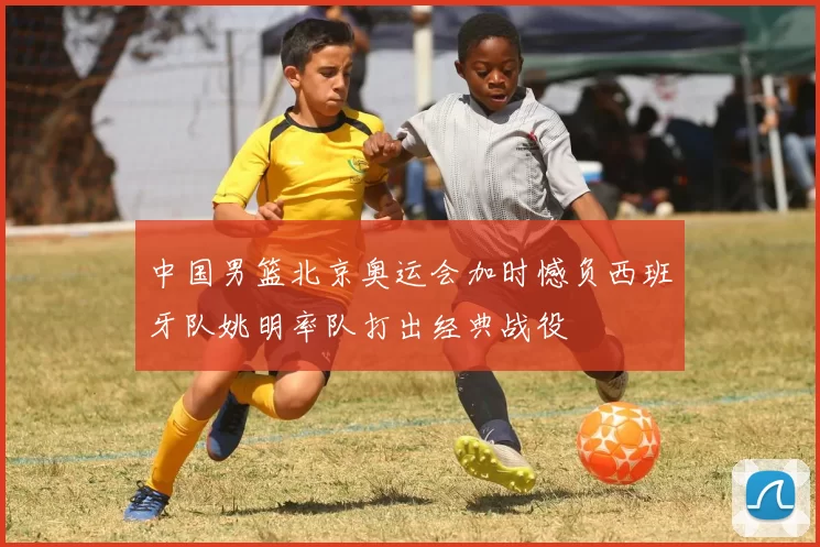 中国男篮北京奥运会加时憾负西班牙队姚明率队打出经典战役