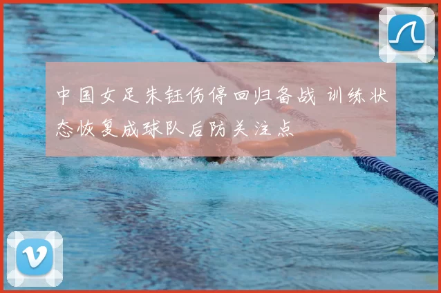 中国女足朱钰伤停回归备战 训练状态恢复成球队后防关注点