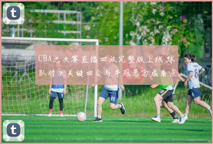CBA总决赛直播回放完整版上线 球队对决关键回合与夺冠悬念成看点