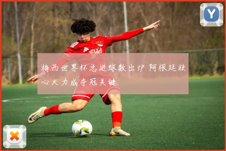 梅西世界杯总进球数出炉 阿根廷核心火力成夺冠关键
