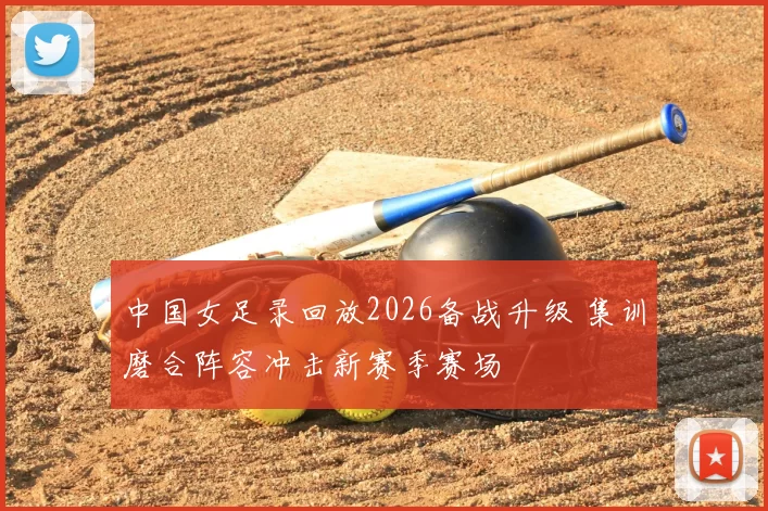 中国女足录回放2026备战升级 集训磨合阵容冲击新赛季赛场