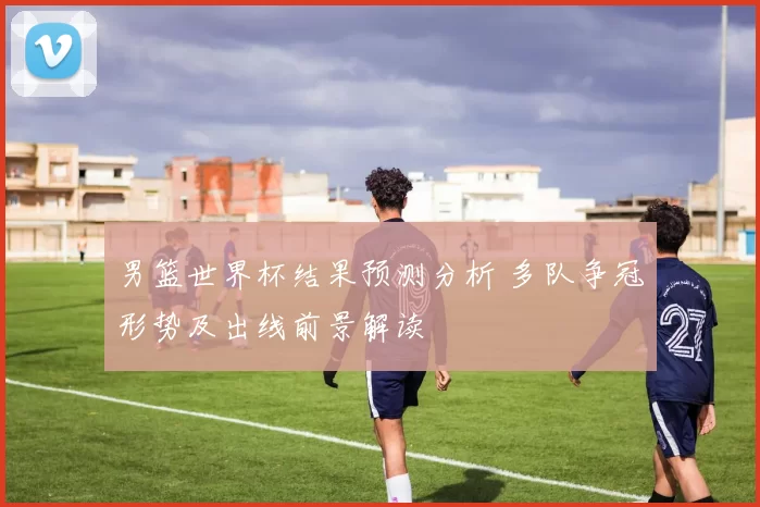 男篮世界杯结果预测分析 多队争冠形势及出线前景解读