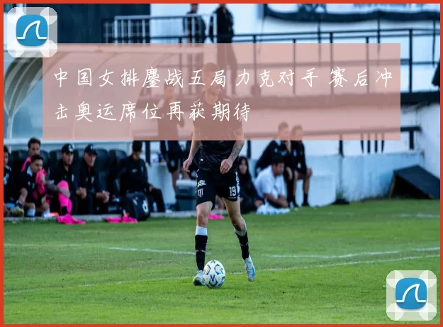 中国女排鏖战五局力克对手 赛后冲击奥运席位再获期待