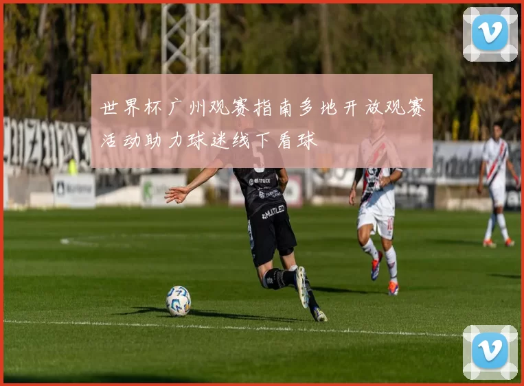 世界杯广州观赛指南多地开放观赛活动助力球迷线下看球