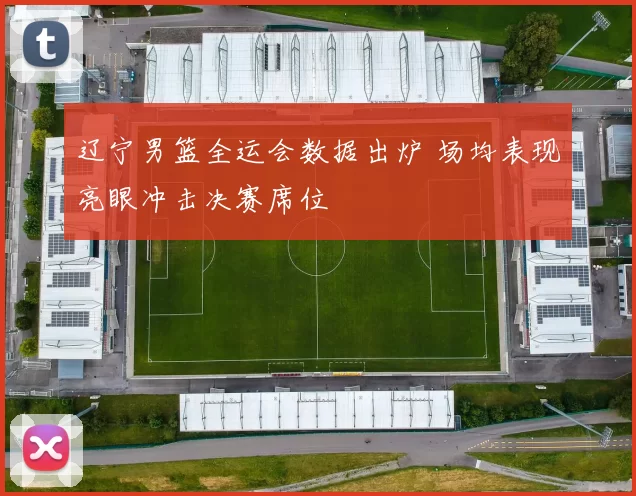 辽宁男篮全运会数据出炉 场均表现亮眼冲击决赛席位