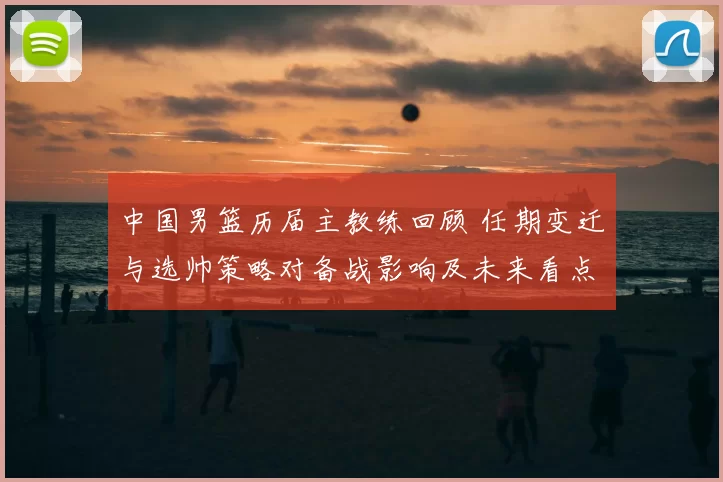 中国男篮历届主教练回顾 任期变迁与选帅策略对备战影响及未来看点