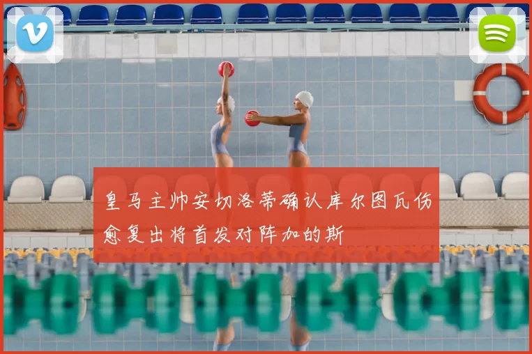 皇马主帅安切洛蒂确认库尔图瓦伤愈复出将首发对阵加的斯