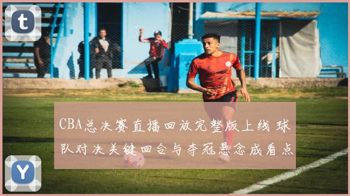 CBA总决赛直播回放完整版上线 球队对决关键回合与夺冠悬念成看点