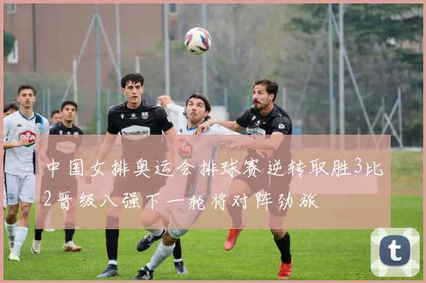 中国女排奥运会排球赛逆转取胜3比2晋级八强下一轮将对阵劲旅