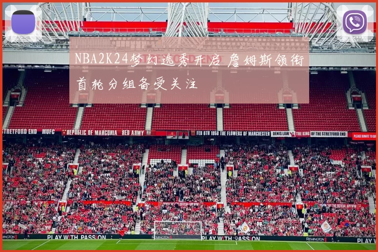 NBA2K24梦幻选秀开启 詹姆斯领衔首轮分组备受关注