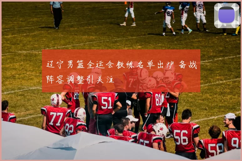 辽宁男篮全运会教练名单出炉 备战阵容调整引关注