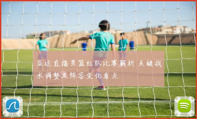 亚运直播男篮红队比赛解析 关键战术调整及阵容变化看点