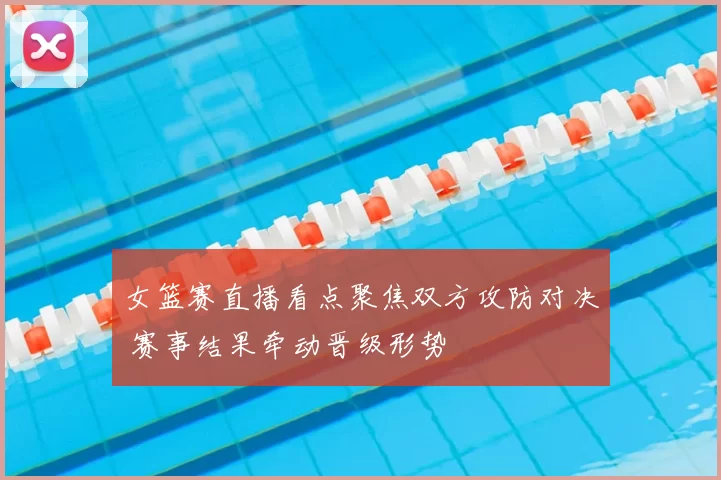 女篮赛直播看点聚焦双方攻防对决 赛事结果牵动晋级形势