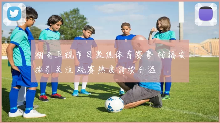 湖南卫视节目聚焦体育赛事 转播安排引关注 观赛热度持续升温