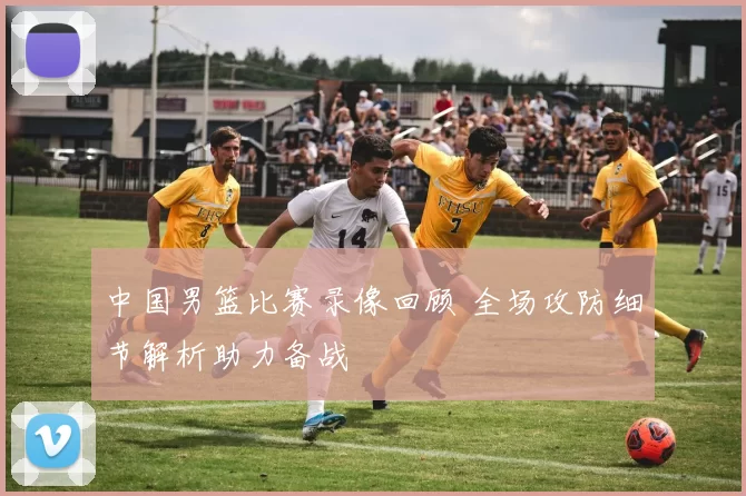 中国男篮比赛录像回顾 全场攻防细节解析助力备战