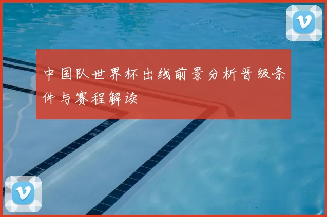 中国队世界杯出线前景分析晋级条件与赛程解读